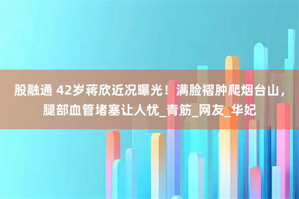 股融通 42岁蒋欣近况曝光！满脸褶肿爬烟台山，腿部血管堵塞让人忧_青筋_网友_华妃