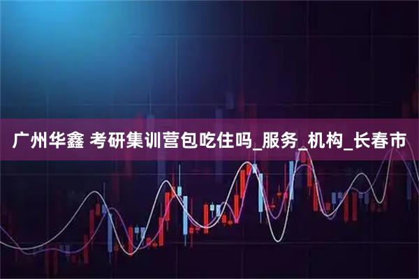 广州华鑫 考研集训营包吃住吗_服务_机构_长春市