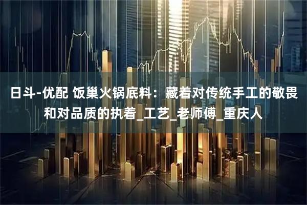 日斗-优配 饭巢火锅底料：藏着对传统手工的敬畏和对品质的执着_工艺_老师傅_重庆人