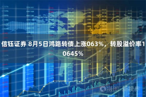 信钰证券 8月5日鸿路转债上涨063%，转股溢价率10645%
