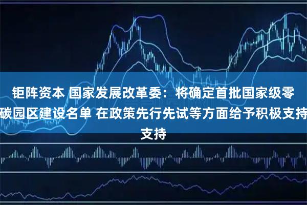 钜阵资本 国家发展改革委：将确定首批国家级零碳园区建设名单 在政策先行先试等方面给予积极支持