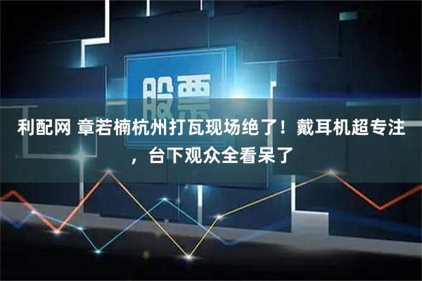 利配网 章若楠杭州打瓦现场绝了！戴耳机超专注，台下观众全看呆了